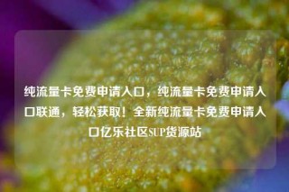 纯流量卡免费申请入口，纯流量卡免费申请入口联通，轻松获取！全新纯流量卡免费申请入口亿乐社区SUP货源站