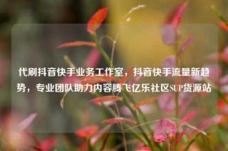 代刷抖音快手业务工作室，抖音快手流量新趋势，专业团队助力内容腾飞亿乐社区SUP货源站