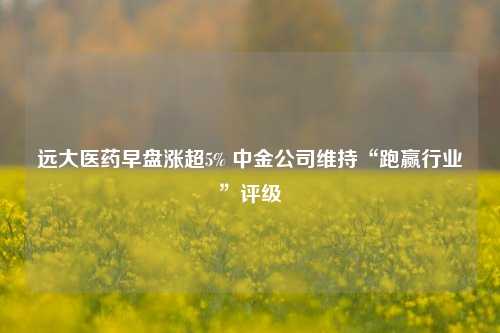 远大医药早盘涨超5% 中金公司维持“跑赢行业”评级  第1张