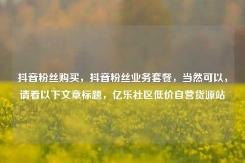 抖音粉丝购买，抖音粉丝业务套餐，当然可以	，请看以下文章标题，亿乐社区低价自营货源站  第1张